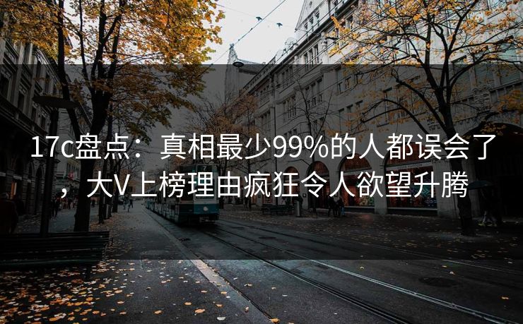 17c盘点：真相最少99%的人都误会了，大V上榜理由疯狂令人欲望升腾