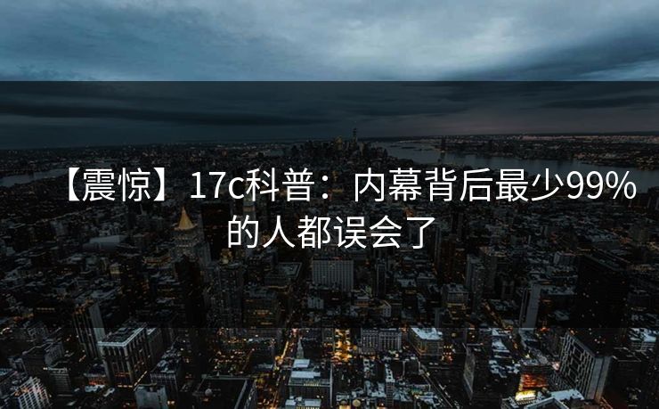 【震惊】17c科普：内幕背后最少99%的人都误会了