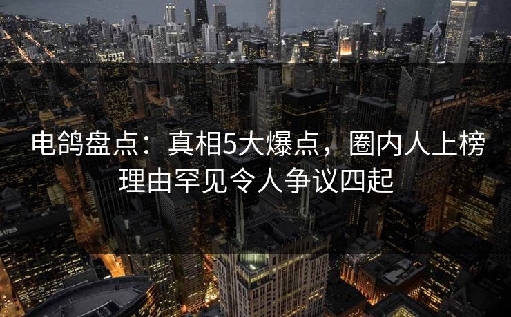 电鸽盘点：真相5大爆点，圈内人上榜理由罕见令人争议四起