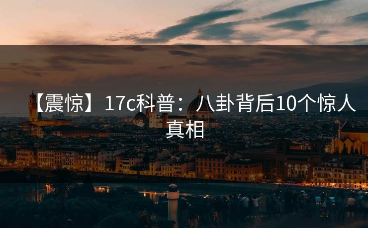 【震惊】17c科普：八卦背后10个惊人真相