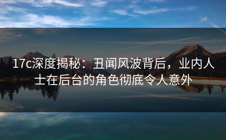 17c深度揭秘：丑闻风波背后，业内人士在后台的角色彻底令人意外