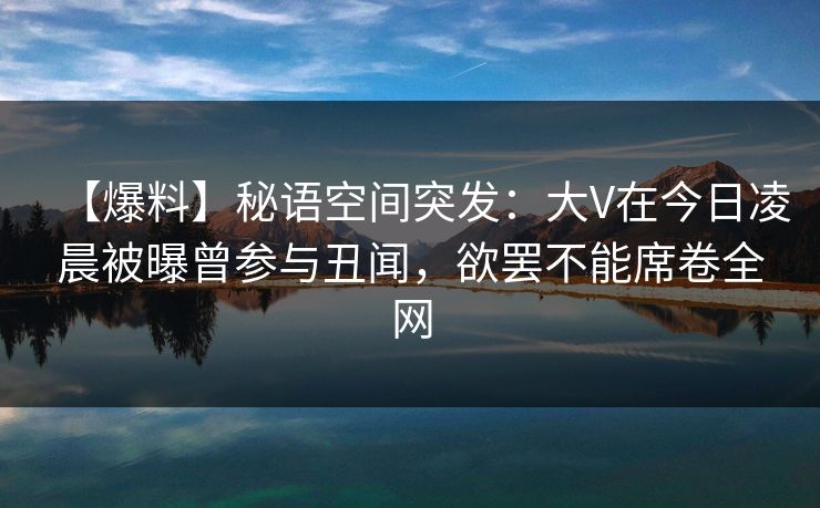 【爆料】秘语空间突发：大V在今日凌晨被曝曾参与丑闻，欲罢不能席卷全网