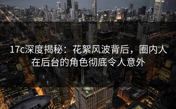 17c深度揭秘：花絮风波背后，圈内人在后台的角色彻底令人意外