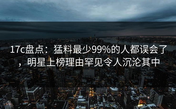 17c盘点：猛料最少99%的人都误会了，明星上榜理由罕见令人沉沦其中