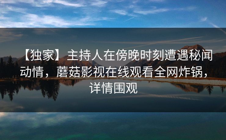 【独家】主持人在傍晚时刻遭遇秘闻 动情，蘑菇影视在线观看全网炸锅，详情围观
