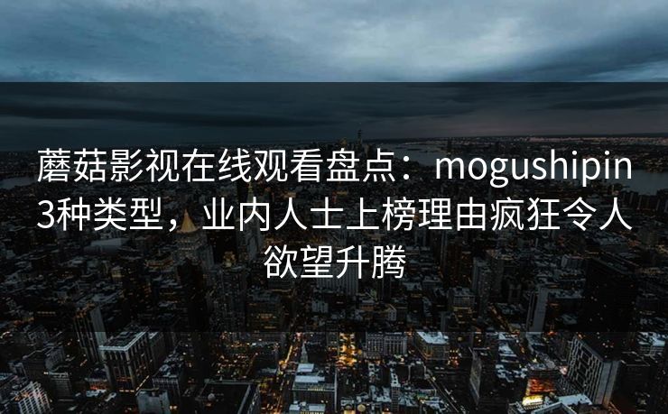 蘑菇影视在线观看盘点:mogushipin3种类型,业内人士上榜理由疯狂令人欲望升腾 蘑菇影视在线观看盘点:mogushipin3种类型,业内人士上榜理由疯狂令人欲望升腾