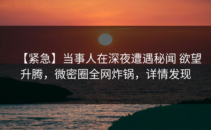 【紧急】当事人在深夜遭遇秘闻 欲望升腾，微密圈全网炸锅，详情发现