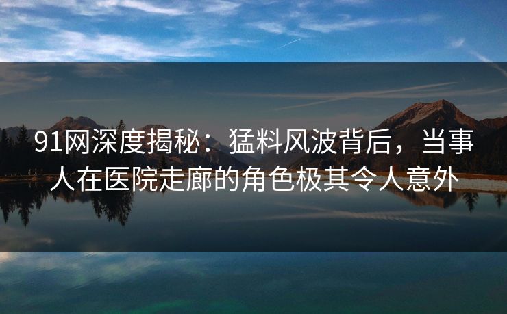 91网深度揭秘：猛料风波背后，当事人在医院走廊的角色极其令人意外