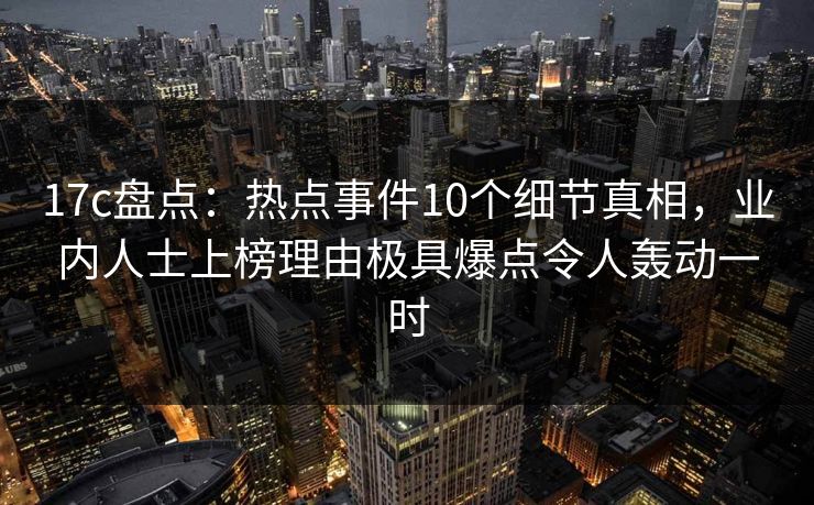 17c盘点：热点事件10个细节真相，业内人士上榜理由极具爆点令人轰动一时