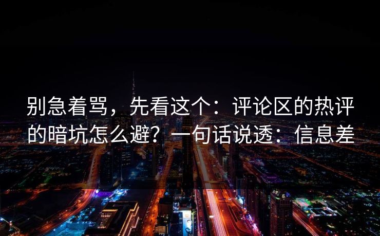 别急着骂，先看这个：评论区的热评的暗坑怎么避？一句话说透：信息差