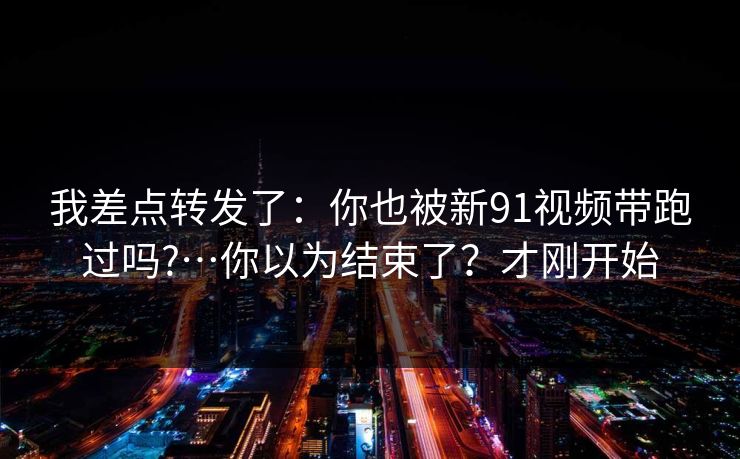 我差点转发了：你也被新91视频带跑过吗?…你以为结束了？才刚开始
