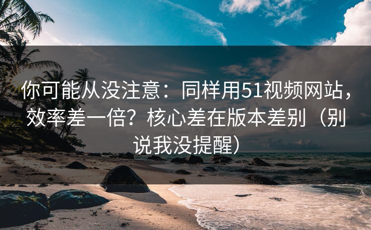 你可能从没注意：同样用51视频网站，效率差一倍？核心差在版本差别（别说我没提醒）