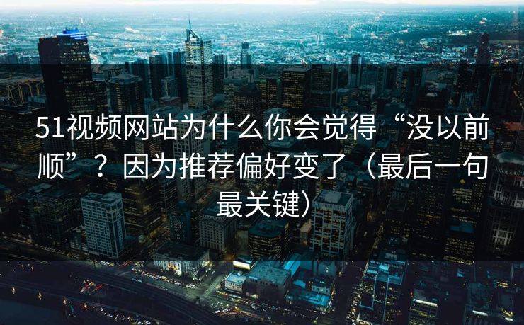 51视频网站为什么你会觉得“没以前顺”？因为推荐偏好变了（最后一句最关键）