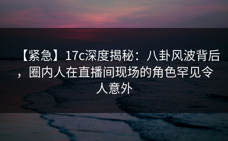 【紧急】17c深度揭秘：八卦风波背后，圈内人在直播间现场的角色罕见令人意外