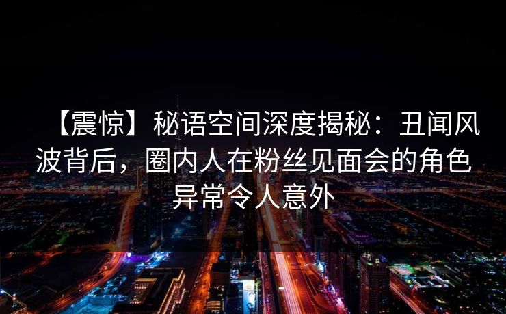 【震惊】秘语空间深度揭秘：丑闻风波背后，圈内人在粉丝见面会的角色异常令人意外