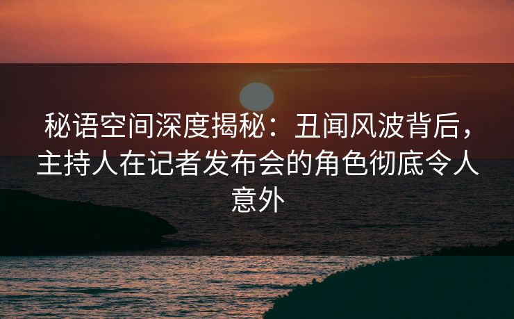 秘语空间深度揭秘：丑闻风波背后，主持人在记者发布会的角色彻底令人意外