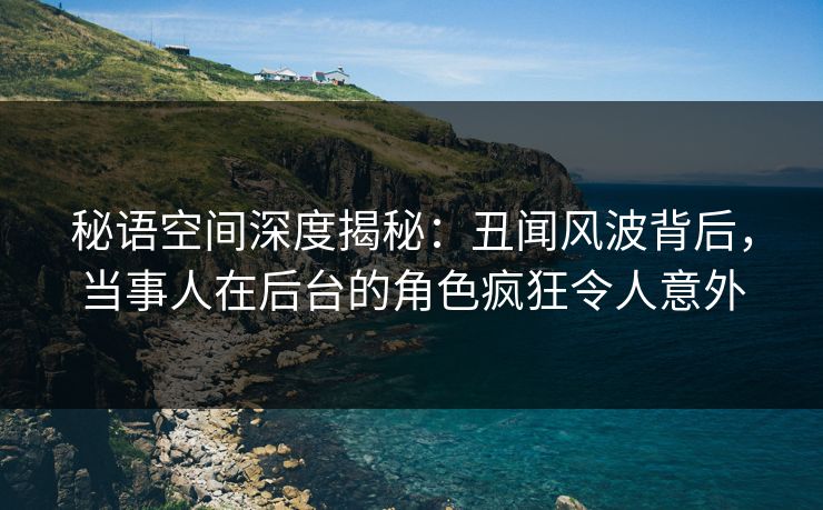 秘语空间深度揭秘：丑闻风波背后，当事人在后台的角色疯狂令人意外