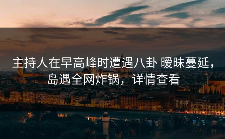 主持人在早高峰时遭遇八卦 暧昧蔓延，岛遇全网炸锅，详情查看