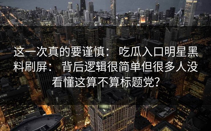 这一次真的要谨慎： 吃瓜入口明星黑料刷屏： 背后逻辑很简单但很多人没看懂这算不算标题党？