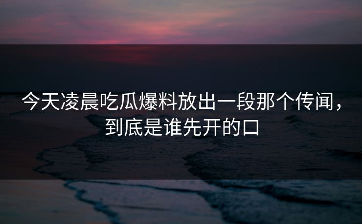 今天凌晨吃瓜爆料放出一段那个传闻，到底是谁先开的口
