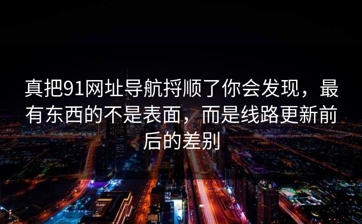 真把91网址导航捋顺了你会发现，最有东西的不是表面，而是线路更新前后的差别